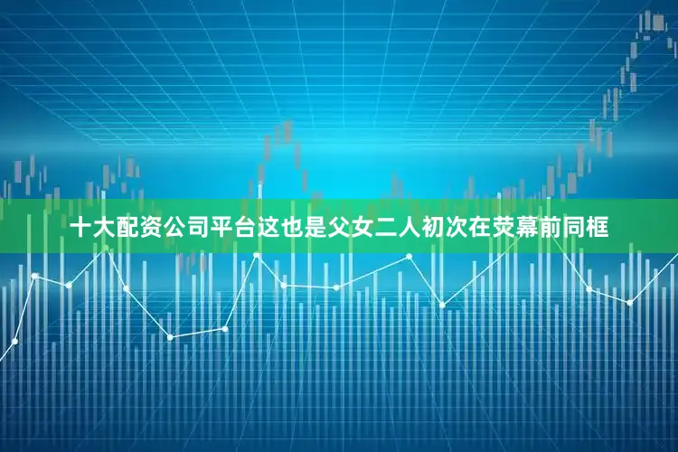 十大配资公司平台这也是父女二人初次在荧幕前同框