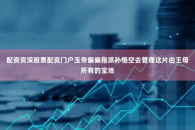 配资资深股票配资门户玉帝偏偏指派孙悟空去管理这片由王母所有的宝地