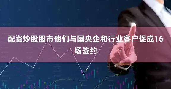 配资炒股股市他们与国央企和行业客户促成16场签约