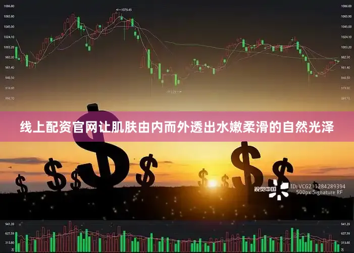 线上配资官网让肌肤由内而外透出水嫩柔滑的自然光泽