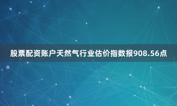 股票配资账户　　天然气行业估价指数报908.56点